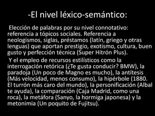 -El nivel léxico-semántico:
Elección de palabras por su nivel connotativo:
referencia a tópicos sociales. Referencia a
neologismos, siglas, préstamos (latín, griego y otras
lenguas) que aportan prestigio, exotismo, cultura, buen
gusto y perfección técnica (Super Hitrón Plus).
Y el empleo de recursos estilísticos como la
interrogación retórica (¿Te gusta conducir? BMW), la
paradoja (Un poco de Magno es mucho), la antítesis
(Más velocidad, menos consumo), la hipérbole (1880.
El turrón más caro del mundo), la personificación (Albal
te ayuda), la comparación (Caja Madrid, como una
roca), la metáfora (Sanyo, la hormiga japonesa) y la
metonimia (Un poquito de Fujitsu).
 