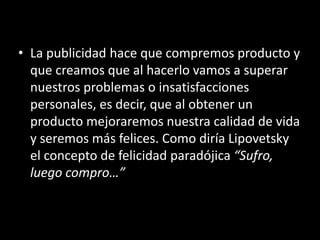 • La publicidad hace que compremos producto y
que creamos que al hacerlo vamos a superar
nuestros problemas o insatisfacciones
personales, es decir, que al obtener un
producto mejoraremos nuestra calidad de vida
y seremos más felices. Como diría Lipovetsky
el concepto de felicidad paradójica “Sufro,
luego compro…”
 