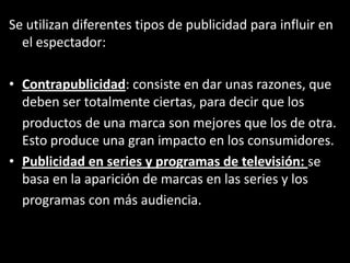 Se utilizan diferentes tipos de publicidad para influir en
el espectador:
• Contrapublicidad: consiste en dar unas razones, que
deben ser totalmente ciertas, para decir que los
productos de una marca son mejores que los de otra.
Esto produce una gran impacto en los consumidores.
• Publicidad en series y programas de televisión: se
basa en la aparición de marcas en las series y los
programas con más audiencia.
 