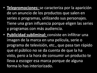 • Telepromociones: se caracteriza por la aparición
de un anuncio de los productos que salen en
series o programas, utilizando sus personajes.
Tiene una gran influencia porque eligen las series
y programas con más audiencia.
• Publicidad subliminal: consiste en infiltrar una
imagen de la marca en una película, serie o
programa de televisión, etc., que pasa tan rápido
que el público no se da cuenta de que la ha
visto, pero a la hora de consumir un producto te
lleva a escoger esa marca porque de alguna
forma lo has interiorizado.
 