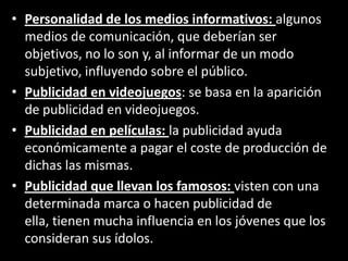 • Personalidad de los medios informativos: algunos
medios de comunicación, que deberían ser
objetivos, no lo son y, al informar de un modo
subjetivo, influyendo sobre el público.
• Publicidad en videojuegos: se basa en la aparición
de publicidad en videojuegos.
• Publicidad en películas: la publicidad ayuda
económicamente a pagar el coste de producción de
dichas las mismas.
• Publicidad que llevan los famosos: visten con una
determinada marca o hacen publicidad de
ella, tienen mucha influencia en los jóvenes que los
consideran sus ídolos.
 