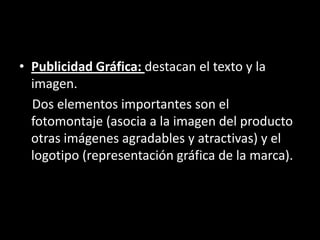 • Publicidad Gráfica: destacan el texto y la
imagen.
Dos elementos importantes son el
fotomontaje (asocia a la imagen del producto
otras imágenes agradables y atractivas) y el
logotipo (representación gráfica de la marca).
 