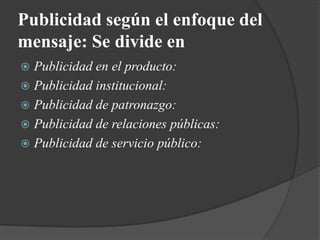 Publicidad según el enfoque del mensaje: Se divide enPublicidad en el producto:Publicidad institucional:Publicidad de patronazgo:Publicidad de relaciones públicas:Publicidad de servicio público: