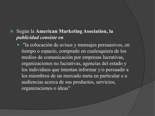 Según la American Marketing Asociation, la publicidad consiste en "la colocación de avisos y mensajes persuasivos, en tiempo o espacio, comprado en cualesquiera de los medios de comunicación por empresas lucrativas, organizaciones no lucrativas, agencias del estado y los individuos que intentan informar y/o persuadir a los miembros de un mercado meta en particular o a audiencias acerca de sus productos, servicios, organizaciones o ideas" 
