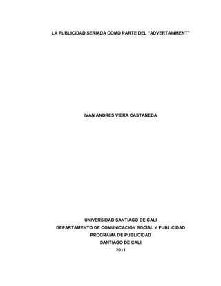 LA PUBLICIDAD SERIADA COMO PARTE DEL “ADVERTAINMENT”
IVAN ANDRES VIERA CASTAÑEDA
UNIVERSIDAD SANTIAGO DE CALI
DEPARTAMENTO DE COMUNICACIÓN SOCIAL Y PUBLICIDAD
PROGRAMA DE PUBLICIDAD
SANTIAGO DE CALI
2011
 