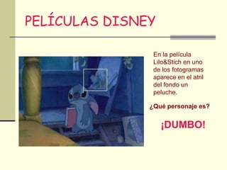 PELÍCULAS DISNEY

                En la película
                Lilo&Stich en uno
                de los fotogramas
                aparece en el atril
                del fondo un
                peluche.

               ¿Qué personaje es?


                   ¡DUMBO!
 