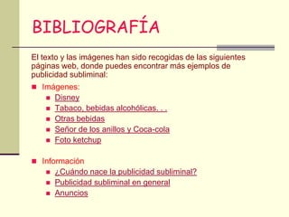 BIBLIOGRAFÍA
El texto y las imágenes han sido recogidas de las siguientes
páginas web, donde puedes encontrar más ejemplos de
publicidad subliminal:
 Imágenes:
       Disney
       Tabaco, bebidas alcohólicas. . .
       Otras bebidas
       Señor de los anillos y Coca-cola
       Foto ketchup

 Información
       ¿Cuándo nace la publicidad subliminal?
       Publicidad subliminal en general
       Anuncios
 