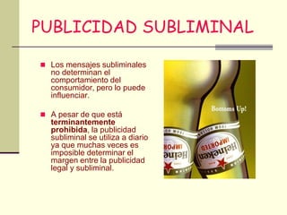 PUBLICIDAD SUBLIMINAL

 Los mensajes subliminales
  no determinan el
  comportamiento del
  consumidor, pero lo puede
  influenciar.

 A pesar de que está
  terminantemente
  prohibida, la publicidad
  subliminal se utiliza a diario
  ya que muchas veces es
  imposible determinar el
  margen entre la publicidad
  legal y subliminal.
 