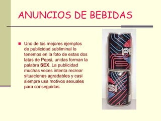 ANUNCIOS DE BEBIDAS

 Uno de los mejores ejemplos
  de publicidad subliminal lo
  tenemos en la foto de estas dos
  latas de Pepsi, unidas forman la
  palabra SEX. La publicidad
  muchas veces intenta recrear
  situaciones agradables y casi
  siempre usa motivos sexuales
  para conseguirlas.
 