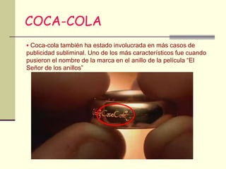 COCA-COLA
 Coca-cola también ha estado involucrada en más casos de
publicidad subliminal. Uno de los más característicos fue cuando
pusieron el nombre de la marca en el anillo de la película “El
Señor de los anillos”
 