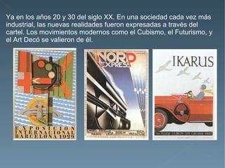 Ya en los años 20 y 30 del siglo XX. En una sociedad cada vez más
industrial, las nuevas realidades fueron expresadas a través del
cartel. Los movimientos modernos como el Cubismo, el Futurismo, y
el Art Decó se valieron de él.
 