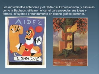 Los movimientos anteriores y el Dada o el Expresionismo, y escuelas
como la Bauhaus, utilizaron el cartel para proyectar sus ideas y
formas, influyendo profundamente en diseño gráfico posterior.
 
