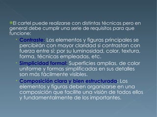 Elcartel puede realizarse con distintas técnicas pero en
general debe cumplir una serie de requisitos para que
funcione:
   Contraste: Los elementos y figuras principales se
    percibirán con mayor claridad si contrastan con
    fuerza entre sí: por su luminosidad, color, textura,
    forma, técnicas empleadas, etc.
   Simplicidad formal: Superficies amplias, de color
    uniforme y formas simplificadas en sus detalles
    son más fácilmente visibles.
   Composición clara y bien estructurada: Los
    elementos y figuras deben organizarse en una
    composición que facilite una visión de todos ellos
    y fundamentalmente de los importantes.
 
