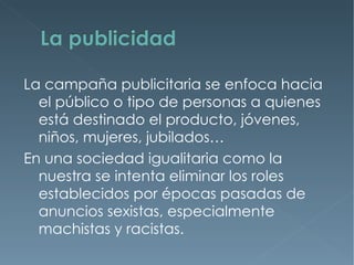 La campaña publicitaria se enfoca hacia
  el público o tipo de personas a quienes
  está destinado el producto, jóvenes,
  niños, mujeres, jubilados…
En una sociedad igualitaria como la
  nuestra se intenta eliminar los roles
  establecidos por épocas pasadas de
  anuncios sexistas, especialmente
  machistas y racistas.
 