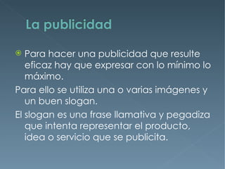   Para hacer una publicidad que resulte
   eficaz hay que expresar con lo mínimo lo
   máximo.
Para ello se utiliza una o varias imágenes y
   un buen slogan.
El slogan es una frase llamativa y pegadiza
   que intenta representar el producto,
   idea o servicio que se publicita.
 