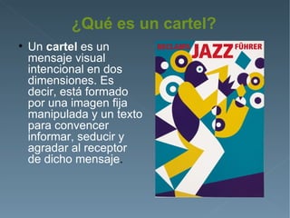 ¿Qué es un cartel?

    Un cartel es un
    mensaje visual
    intencional en dos
    dimensiones. Es
    decir, está formado
    por una imagen fija
    manipulada y un texto
    para convencer
    informar, seducir y
    agradar al receptor
    de dicho mensaje.
 