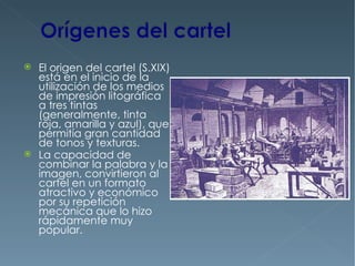    El origen del cartel (S.XIX)
    está en el inicio de la
    utilización de los medios
    de impresión litográfica
    a tres tintas
    (generalmente, tinta
    roja, amarilla y azul), que
    permitía gran cantidad
    de tonos y texturas.
   La capacidad de
    combinar la palabra y la
    imagen, convirtieron al
    cartel en un formato
    atractivo y económico
    por su repetición
    mecánica que lo hizo
    rápidamente muy
    popular.
 
