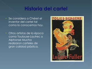 • Se considera a Chéret el
  inventor del cartel tal
  como lo conocemos hoy.

• Otros artistas de la época
  como Toulouse-Lautrec o
  Alphonse Mucha
  realizaron carteles de
  gran calidad plástica.
 