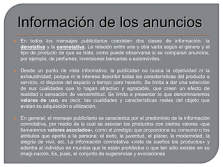 Cuando una empresa quiere realizar una campaña de publicidad, se dirige a una agencia de publicidad, que es la persona o compañía dedicadas a crear, preparar o llevar a cabo la publicidad que les encargan los anunciantes. Su labor tiene varias funciones:Creativa: concibe los anuncios para prensa, radio o televisión, o para otros medios, así como la promoción, los catálogos, etc.Asesora: ayuda a la compañía que la contrata a desarrollar la imagen del producto.Planificadora y de producción: como el anuncio debe entregarse acabado, y la agencia no cuenta con medios audiovisuales, los contrata para reflejar la idea creativa. Decide, además, en qué medios conseguirá mejores resultados esa campaña.El anunciante entrega a la agencia un Briefing, que es un documento que recoge toda la información de que dispone: situación de mercado, ventas del producto, inversión en publicidad, datos del consumidor, datos de la marca y del producto, tiem­po disponible...