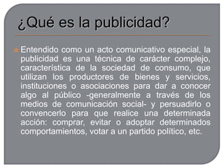 ¿Qué es la publicidad?Entendido como un acto comunicativo especial, la publicidad es una técnica de carácter complejo, característica de la sociedad de consumo, que utilizan los productores de bienes y servicios, instituciones o asociaciones para dar a conocer algo al público -generalmente a través de los medios de comunicación social- y persuadirlo o convencerlo para que realice una determinada acción: comprar, evitar o adoptar determinados comportamientos, votar a un partido político, etc.Tipos de publicidadLa publicidad comercial pretende favorecer el consumo de un producto o la utilización de un servicio, venciendo o neutralizando para ello las resistencias del posible comprador. El mensaje se fija más en la marca que en el producto, más en el convencimiento y la per­suasión que en la información. Aprovecha la fuerza creciente que tienen los medios de comunicación de masas en el comportamiento de las personas y los medios de comunicación se financian en gran medida gracias a la publicidad.La comunicación social o publicidad institucional, dirigida a modificar las conductas o comportamientos de los ciudadanos. Los emisores son las instituciones del Estado o asociaciones que, con la ayuda de fondos públicos o de la comunidad, tratan de alcanzar objetivos como los siguientes:Modificar comportamientos sociales, por medio de campañas de comunicación: combatir los malos tratos o los incendios forestales, fomentar la seguridad vial o a prevenir contra la droga...Informar sobre los derechos y deberes de los ciudadanos, como la declaración de impuestos, los derechos del consumidor, etc.Dar a conocer ciertos servicios y organismos públicos, como museos nacionales, parques naturales, etc.La propaganda política, cuyo objetivo es que la opinión pública asuma determinadas ideas políticas y sociales como propias. 