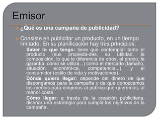  La información denotativa y la connotativa. Valores de uso y fuerza connotativaEmisorEn la publicidad, el emisor suele estar muy diversificado, y abarca al anunciante, empresa o entidad que pretende vender un producto, lo promueve y lo paga; y a las agencias de publicidad, que son las que, en la práctica, diseñan y elaboran los anuncios.