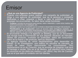 En el mundo de la publicidad intervienen tres elementos a los que se les denomina sujetos publicitarios:Anunciante: la persona o empresa para la que se realiza la publicidad, generalmente el que fabrica el producto o proporciona el servicio)Agencias de publicidad: las empresas a las que se les encarga la elaboración del anuncio.Medios de difusión: empresas que difunden la publicidad a través de los soportes o medios de comunicación (televisión, radio, prensa, vallas etc.)