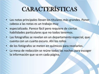 CARACTERÍSTICAS
• Las notas principales llevan los titulares más grandes. Poner
cabeza a las notas es un trabajo muy
• especializado. Parece fácil pero requiere de ciertas
habilidades particulares que no todos tenemos.
• Las fotografías se revelan en un departamento especial, que
cuenta con un cuarto oscuro. Ahí los rollos
• de los fotógrafos se meten en químicos para revelarlos.
• La mesa de redacción se reúne todas las noches para escoger
la información que va en cada página.

 