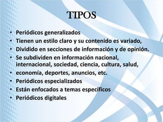 TIPOS
•
•
•
•

•
•
•
•

Periódicos generalizados
Tienen un estilo claro y su contenido es variado,
Dividido en secciones de información y de opinión.
Se subdividen en información nacional,
internacional, sociedad, ciencia, cultura, salud,
economía, deportes, anuncios, etc.
Periódicos especializados
Están enfocados a temas específicos
Periódicos digitales

 