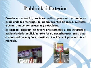 Publicidad Exterior
Basado en anuncios, carteles, vallas, pendones y similares
exhibiendo los mensajes de los anunciantes en calles, avenidas
y otras rutas como carreteras y autopistas.
El término "Exterior" se refiere precisamente a que el target o
audiencia de la publicidad exterior no necesita estar en su casa
o conectado a ningún dispositivo ni a Internet para recibir el
mensaje.

 