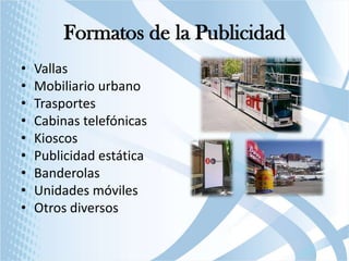 Formatos de la Publicidad
•
•
•
•
•
•
•
•
•

Vallas
Mobiliario urbano
Trasportes
Cabinas telefónicas
Kioscos
Publicidad estática
Banderolas
Unidades móviles
Otros diversos

 