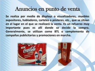 Anuncios en punto de venta
Se realiza por medio de displays o visualizadores, muebles
expositores, habladores, carteles o pósteres, etc., que se sitúan
en el lugar en el que se realizará la venta. Es un refuerzo muy
importante pues es allí donde se decide la compra.
Generalmente, se utilizan como BTL o complemento de
campañas publicitarias y promociones en marcha.

 