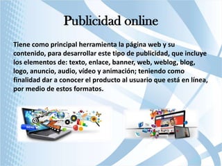 Publicidad online
Tiene como principal herramienta la página web y su
contenido, para desarrollar este tipo de publicidad, que incluye
los elementos de: texto, enlace, banner, web, weblog, blog,
logo, anuncio, audio, vídeo y animación; teniendo como
finalidad dar a conocer el producto al usuario que está en línea,
por medio de estos formatos.

 