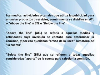 Los medios, actividades o canales que utiliza la publicidad para
anunciar productos o servicios, comúnmente se dividían en ATL
o "Above the line" y BTL o "Below the line".
"Above the line" (ATL) se refería a aquellos medios y
actividades cuya inversión se contaba para determinar la
comisión, y por eso quedaban "arriba de la línea" sumatoria de
"la cuenta".
"Below the line" (BTL) que se refieren a todas aquellas
consideradas "aparte" de la cuenta para calcular la comisión.

 