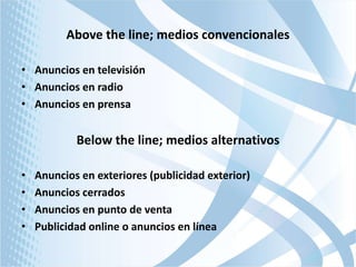 Above the line; medios convencionales
• Anuncios en televisión
• Anuncios en radio
• Anuncios en prensa

Below the line; medios alternativos
•
•
•
•

Anuncios en exteriores (publicidad exterior)
Anuncios cerrados
Anuncios en punto de venta
Publicidad online o anuncios en línea

 