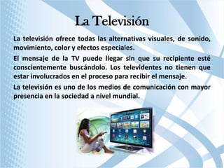 La Televisión
La televisión ofrece todas las alternativas visuales, de sonido,
movimiento, color y efectos especiales.
El mensaje de la TV puede llegar sin que su recipiente esté
conscientemente buscándolo. Los televidentes no tienen que
estar involucrados en el proceso para recibir el mensaje.
La televisión es uno de los medios de comunicación con mayor
presencia en la sociedad a nivel mundial.

 