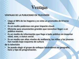 Ventajas
VENTAJAS DE LA PUBLICIDAD EN TELEVISIÓN

• Llega al 98% de los hogares y es vista un promedio de 8 horas
diarias
• Es un medio poderoso con gran impacto visual.
• Eficiente para anunciantes grandes que necesitan llegar a un
público masivo.
• Es un medio de información que llega a todo público sin importar
edad, sexo, o status social.
• Es un medio con altos niveles de audiencia, los niños y los jóvenes
han nacido bajo esquema de cultura
de la televisión
• Se puede elegir el grupo de enfoque basándonos en geografía,
hora y tipo de programación.

 