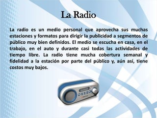 La Radio
La radio es un medio personal que aprovecha sus muchas
estaciones y formatos para dirigir la publicidad a segmentos de
público muy bien definidos. El medio se escucha en casa, en el
trabajo, en el auto y durante casi todas las actividades de
tiempo libre. La radio tiene mucha cobertura semanal y
fidelidad a la estación por parte del público y, aún así, tiene
costos muy bajos.

 