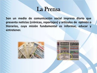 La Prensa
Son un medio de comunicación social impreso diario que
presenta noticias (crónicas, reportajes) y artículos de opinión o
literarios, cuya misión fundamental es informar, educar y
entretener.

 