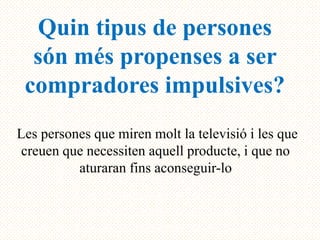 Quin tipus de persones
  són més propenses a ser
 compradores impulsives?
Les persones que miren molt la televisió i les que
 creuen que necessiten aquell producte, i que no
          aturaran fins aconseguir-lo
 