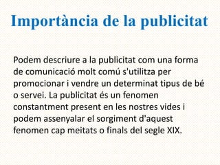 Importància de la publicitat

Podem descriure a la publicitat com una forma
de comunicació molt comú s'utilitza per
promocionar i vendre un determinat tipus de bé
o servei. La publicitat és un fenomen
constantment present en les nostres vides i
podem assenyalar el sorgiment d'aquest
fenomen cap meitats o finals del segle XIX.
 