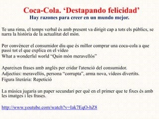 Coca-Cola. ‘Destapando felicidad’
              Hay razones para creer en un mundo mejor.

Te una rima, el temps verbal és amb present va dirigit cap a tots els públics, se
narra la història de la actualitat del món.

Per convèncer el consumidor diu que és millor comprar una coca-cola a que
passi tot el que explica en el vídeo
What a wonderful world “Quin món meravellós”

Apareixen frases amb anglès per cridar l'atenció del consumidor.
Adjectius: meravellós, persona “corrupta”, arma nova, vídeos divertits.
Figura literària: Repetició

La música jugaria un paper secundari per què en el primer que te fixes és amb
les imatges i les frases.

http://www.youtube.com/watch?v=Iak7EqO-hZ8
 