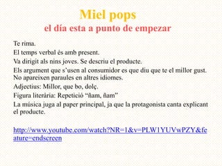 Miel pops
           el día esta a punto de empezar
Te rima.
El temps verbal és amb present.
Va dirigit als nins joves. Se descriu el producte.
Els argument que s’usen al consumidor es que diu que te el millor gust.
No apareixen paraules en altres idiomes.
Adjectius: Millor, que bo, dolç.
Figura literària: Repetició “ñam, ñam”
La música juga al paper principal, ja que la protagonista canta explicant
el producte.

http://www.youtube.com/watch?NR=1&v=PLW1YUVwPZY&fe
ature=endscreen
 