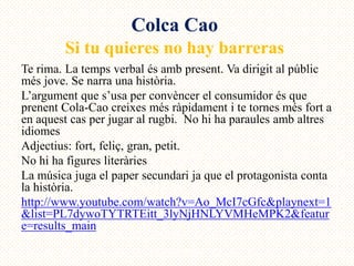 Colca Cao
        Si tu quieres no hay barreras
Te rima. La temps verbal és amb present. Va dirigit al públic
més jove. Se narra una història.
L’argument que s’usa per convèncer el consumidor és que
prenent Cola-Cao creixes més ràpidament i te tornes més fort a
en aquest cas per jugar al rugbi. No hi ha paraules amb altres
idiomes
Adjectius: fort, feliç, gran, petit.
No hi ha figures literàries
La música juga el paper secundari ja que el protagonista conta
la història.
http://www.youtube.com/watch?v=Ao_McI7cGfc&playnext=1
&list=PL7dywoTYTRTEitt_3lyNjHNLYVMHeMPK2&featur
e=results_main
 