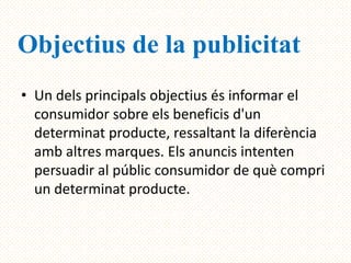 Objectius de la publicitat
• Un dels principals objectius és informar el
  consumidor sobre els beneficis d'un
  determinat producte, ressaltant la diferència
  amb altres marques. Els anuncis intenten
  persuadir al públic consumidor de què compri
  un determinat producte.
 