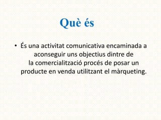 Què és
• És una activitat comunicativa encaminada a
       aconseguir uns objectius dintre de
     la comercialització procés de posar un
  producte en venda utilitzant el màrqueting.
 