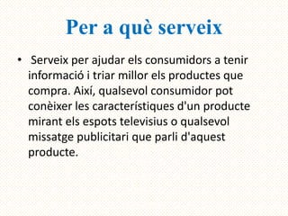 Per a què serveix
• Serveix per ajudar els consumidors a tenir
  informació i triar millor els productes que
  compra. Així, qualsevol consumidor pot
  conèixer les característiques d'un producte
  mirant els espots televisius o qualsevol
  missatge publicitari que parli d'aquest
  producte.
 