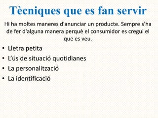Tècniques que es fan servir
Hi ha moltes maneres d'anunciar un producte. Sempre s'ha
 de fer d'alguna manera perquè el consumidor es cregui el
                       que es veu.
•   Lletra petita
•   L’ús de situació quotidianes
•   La personalització
•   La identificació
 