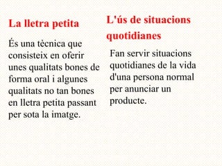 La lletra petita           L'ús de situacions
                           quotidianes
És una tècnica que
consisteix en oferir       Fan servir situacions
unes qualitats bones de    quotidianes de la vida
forma oral i algunes       d'una persona normal
qualitats no tan bones     per anunciar un
en lletra petita passant   producte.
per sota la imatge.
 