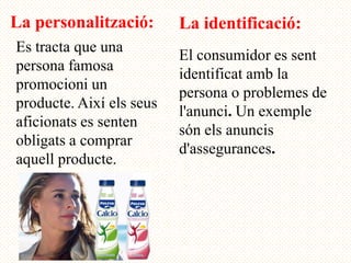 La personalització:       La identificació:
Es tracta que una
                          El consumidor es sent
persona famosa
                          identificat amb la
promocioni un
                          persona o problemes de
producte. Així els seus
                          l'anunci. Un exemple
aficionats es senten
                          són els anuncis
obligats a comprar
                          d'assegurances.
aquell producte.
 