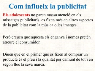 Com influeix la publicitat
Els adolescents no paren massa atenció en els
missatges publicitaris, es fixen més en altres aspectes
de la publicitat com la música o les imatges.

Però creuen que aquesta els enganya i nomes pretén
atreure el consumidor.

Diuen que en el primer que és fixen al comprar un
producte és el preu i la qualitat per damunt de tot i en
segon lloc la seva marca.
 